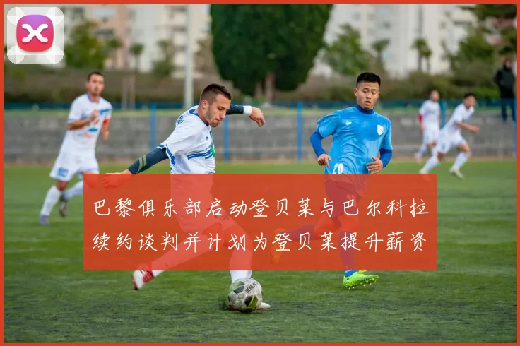 巴黎俱乐部启动登贝莱与巴尔科拉续约谈判并计划为登贝莱提升薪资待遇