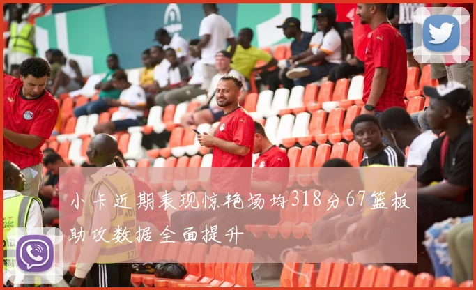 小卡近期表现惊艳场均318分67篮板助攻数据全面提升