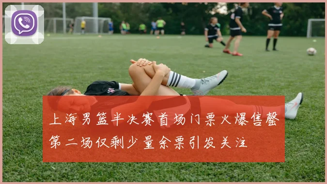 上海男篮半决赛首场门票火爆售罄第二场仅剩少量余票引发关注