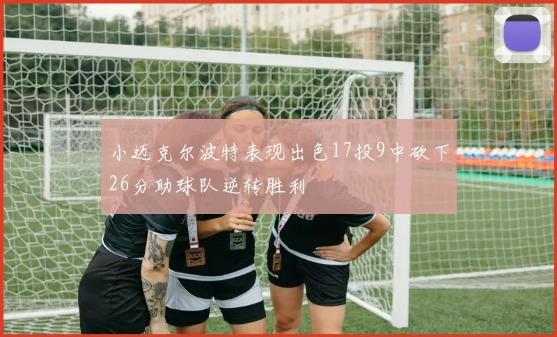 小迈克尔波特表现出色17投9中砍下26分助球队逆转胜利