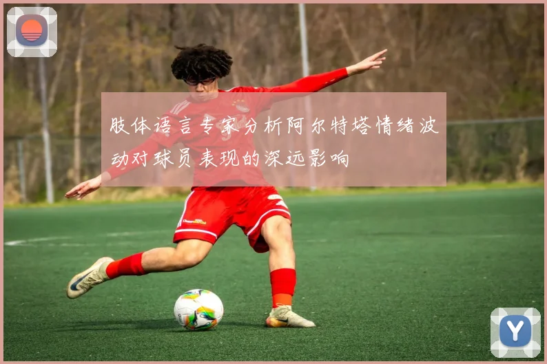肢体语言专家分析阿尔特塔情绪波动对球员表现的深远影响