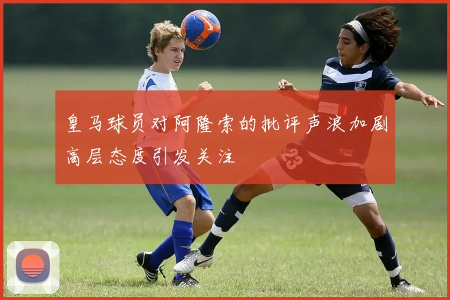皇马球员对阿隆索的批评声浪加剧高层态度引发关注