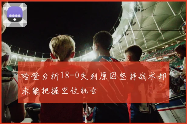 哈登分析18-0失利原因坚持战术却未能把握空位机会