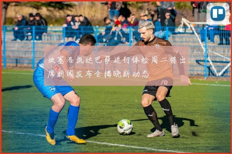坎塞洛抵达巴萨进行体检周二将出席新闻发布会揭晓新动态