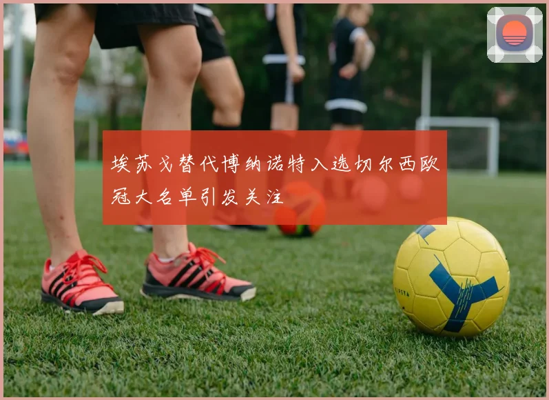 埃苏戈替代博纳诺特入选切尔西欧冠大名单引发关注