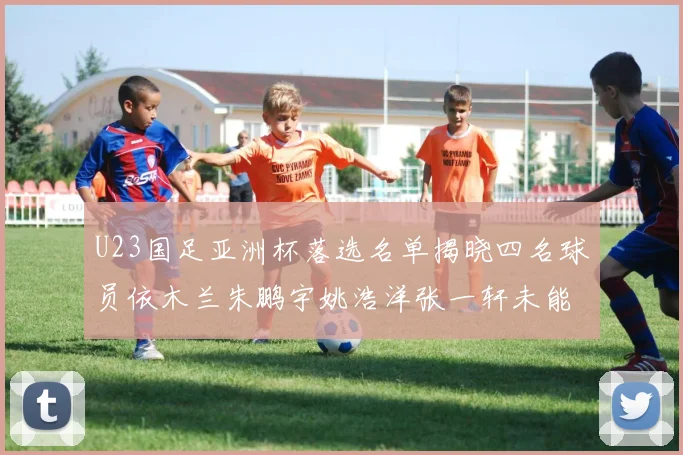 U23国足亚洲杯落选名单揭晓四名球员依木兰朱鹏宇姚浩洋张一轩未能入选