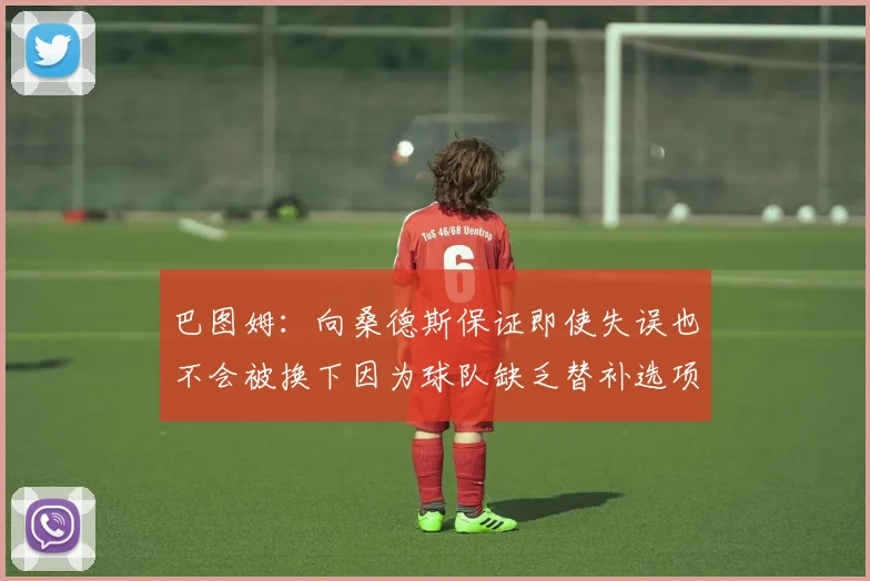 巴图姆：向桑德斯保证即使失误也不会被换下因为球队缺乏替补选项
