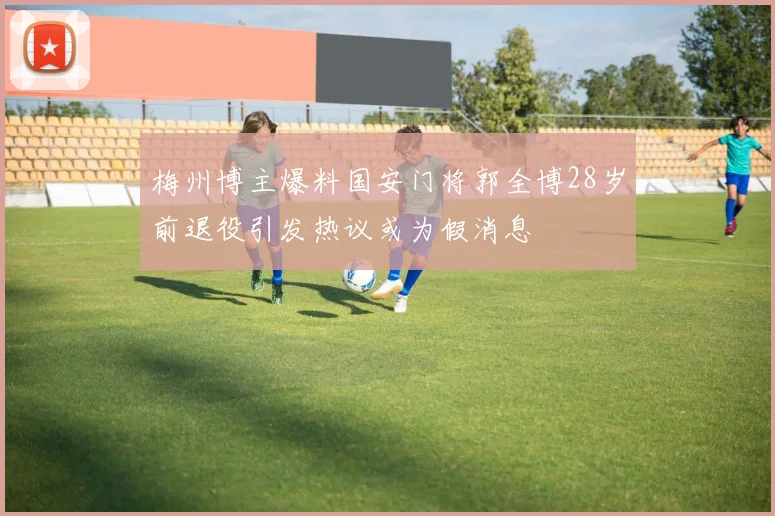 梅州博主爆料国安门将郭全博28岁前退役引发热议或为假消息