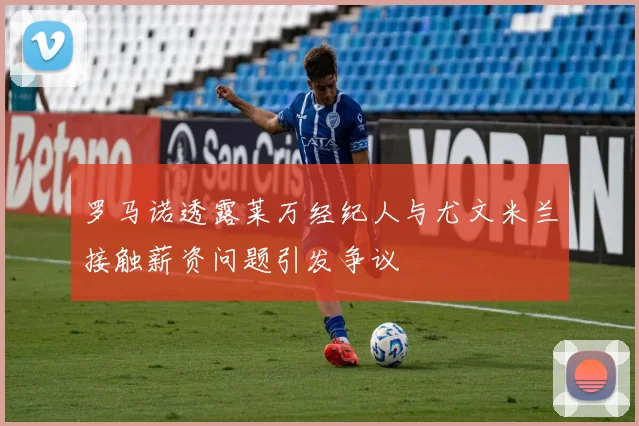 罗马诺透露莱万经纪人与尤文米兰接触薪资问题引发争议