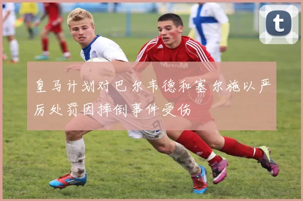 皇马计划对巴尔韦德和塞尔施以严厉处罚因摔倒事件受伤