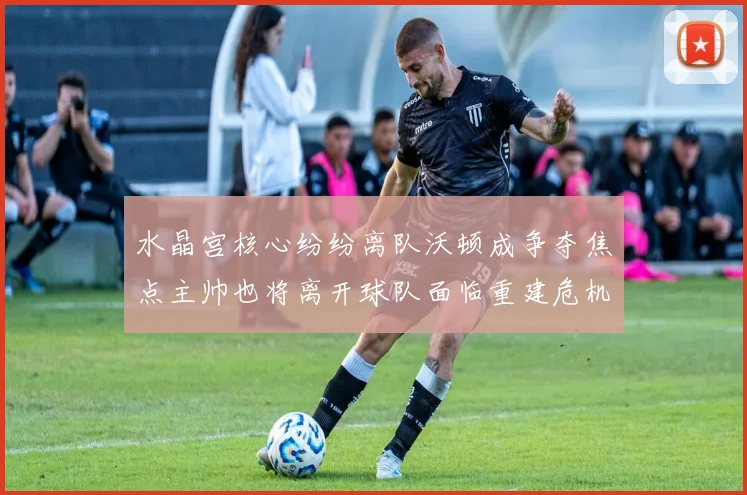 水晶宫核心纷纷离队沃顿成争夺焦点主帅也将离开球队面临重建危机