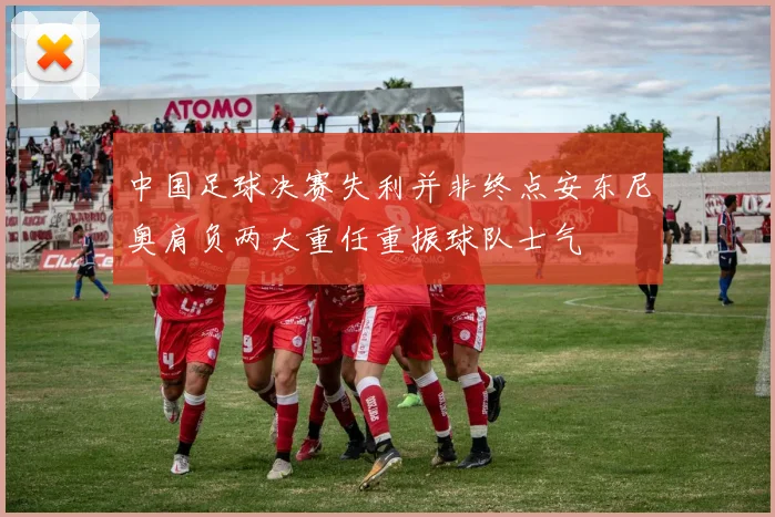 中国足球决赛失利并非终点安东尼奥肩负两大重任重振球队士气