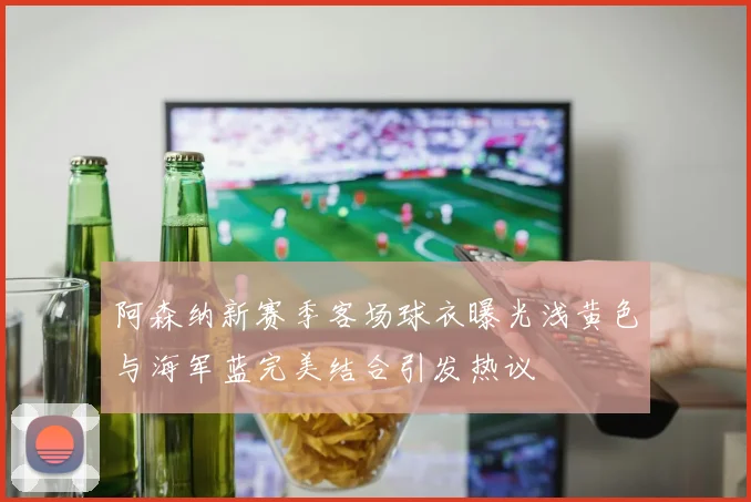 阿森纳新赛季客场球衣曝光浅黄色与海军蓝完美结合引发热议