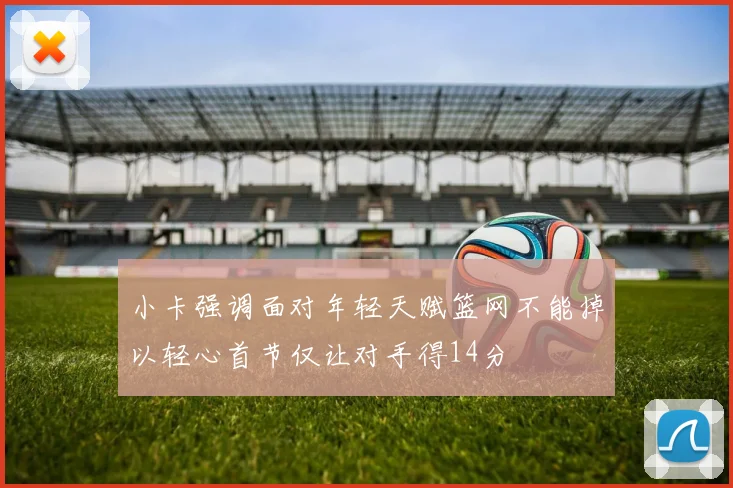 小卡强调面对年轻天赋篮网不能掉以轻心首节仅让对手得14分